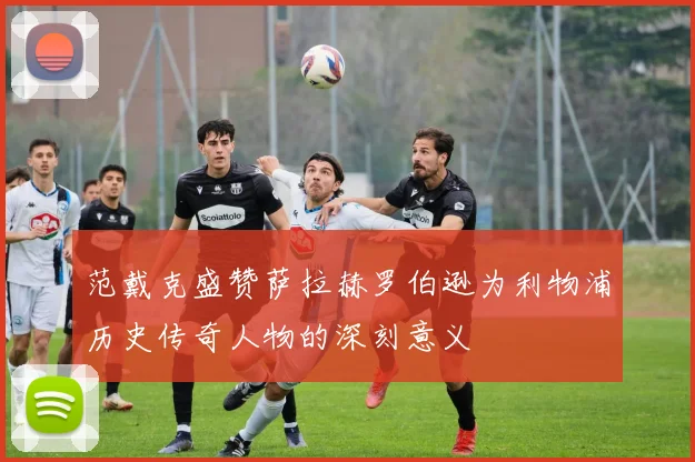范戴克盛赞萨拉赫罗伯逊为利物浦历史传奇人物的深刻意义