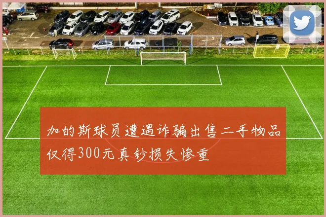 加的斯球员遭遇诈骗出售二手物品仅得300元真钞损失惨重