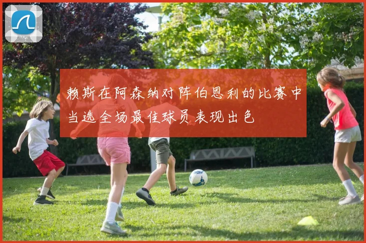 赖斯在阿森纳对阵伯恩利的比赛中当选全场最佳球员表现出色