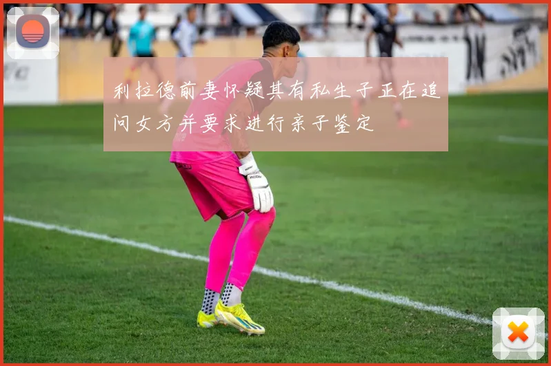 利拉德前妻怀疑其有私生子正在追问女方并要求进行亲子鉴定