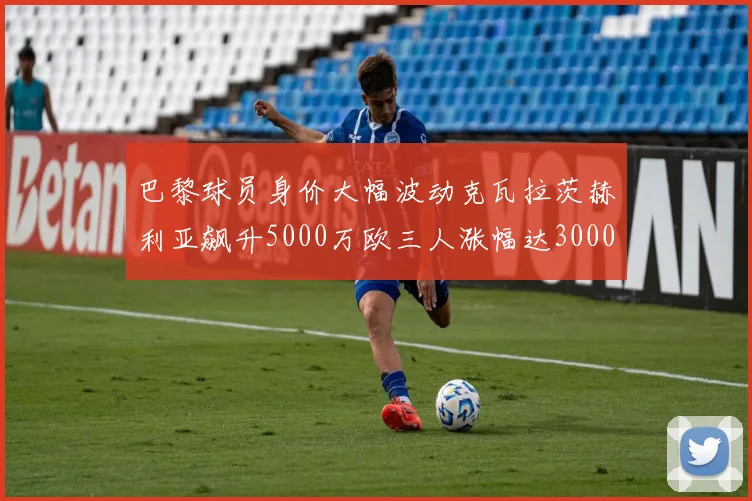 巴黎球员身价大幅波动克瓦拉茨赫利亚飙升5000万欧三人涨幅达3000万欧