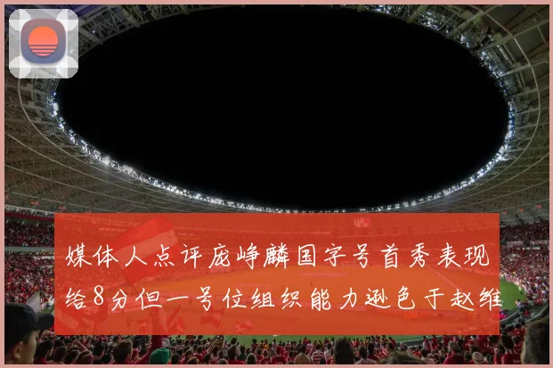 媒体人点评庞峥麟国字号首秀表现给8分但一号位组织能力逊色于赵维伦