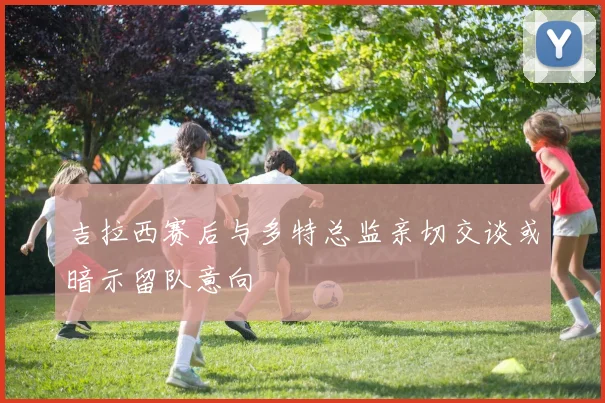 吉拉西赛后与多特总监亲切交谈或暗示留队意向