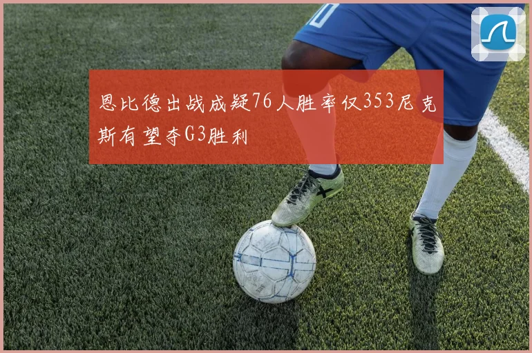 恩比德出战成疑76人胜率仅353尼克斯有望夺G3胜利
