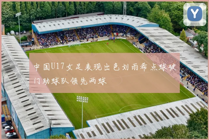 中国U17女足表现出色刘雨希点球破门助球队领先两球