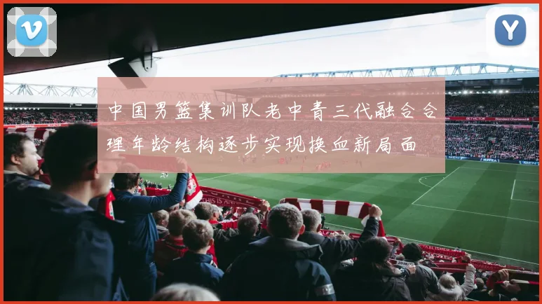 中国男篮集训队老中青三代融合合理年龄结构逐步实现换血新局面