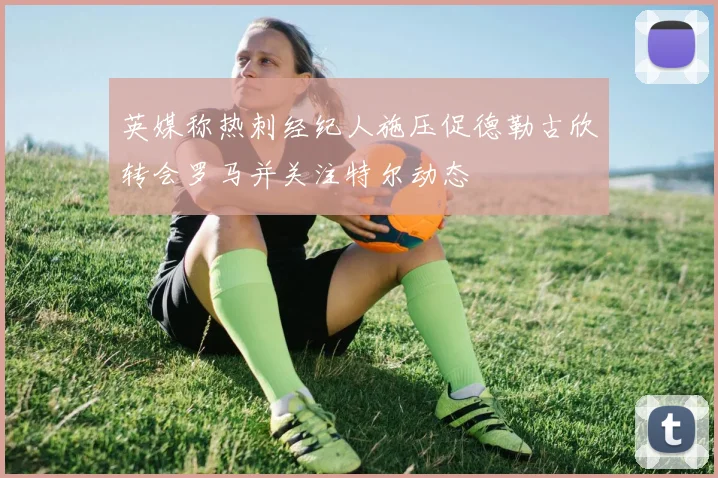 英媒称热刺经纪人施压促德勒古欣转会罗马并关注特尔动态