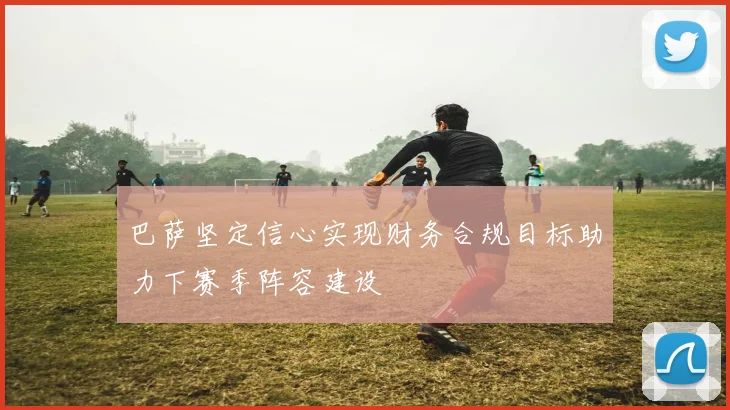 巴萨坚定信心实现财务合规目标助力下赛季阵容建设