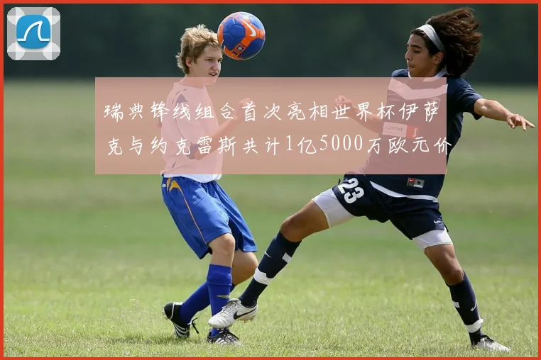 瑞典锋线组合首次亮相世界杯伊萨克与约克雷斯共计1亿5000万欧元价值
