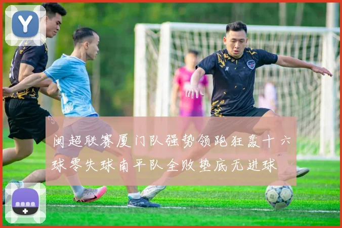 闽超联赛厦门队强势领跑狂轰十六球零失球南平队全败垫底无进球