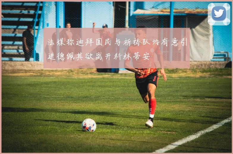 法媒称迪拜国民与祈祷队均有意引进德佩其欲离开科林蒂安