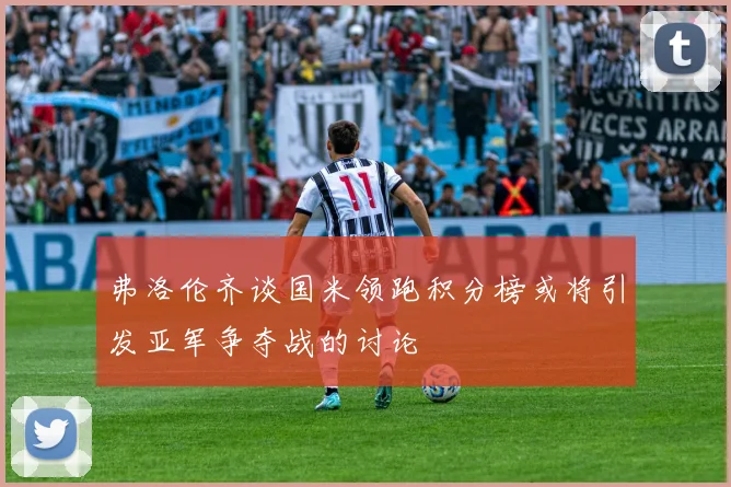 弗洛伦齐谈国米领跑积分榜或将引发亚军争夺战的讨论