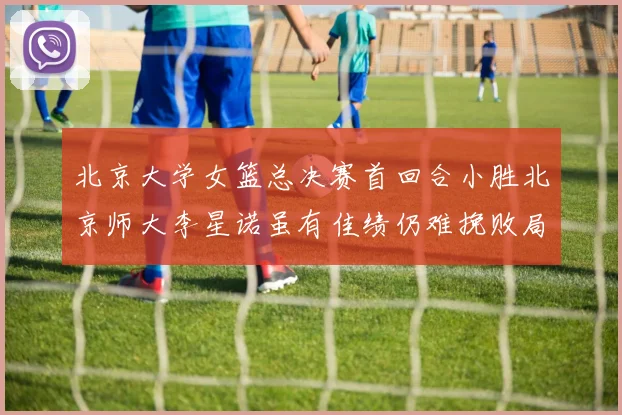 北京大学女篮总决赛首回合小胜北京师大李星诺虽有佳绩仍难挽败局