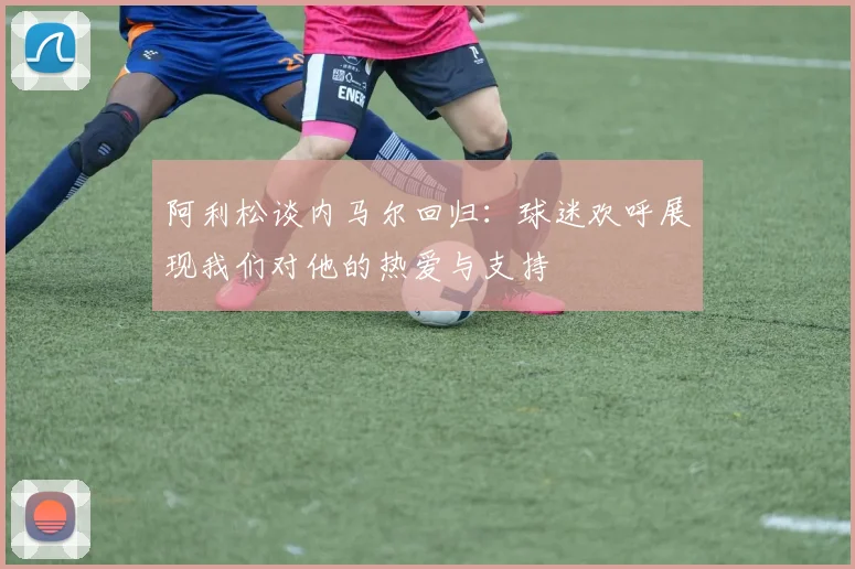 阿利松谈内马尔回归：球迷欢呼展现我们对他的热爱与支持