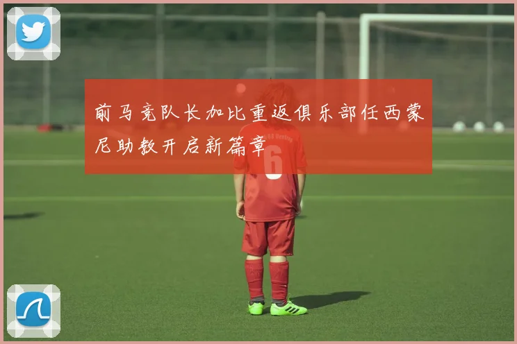 前马竞队长加比重返俱乐部任西蒙尼助教开启新篇章