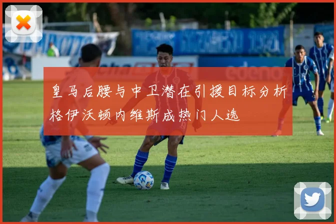 皇马后腰与中卫潜在引援目标分析格伊沃顿内维斯成热门人选