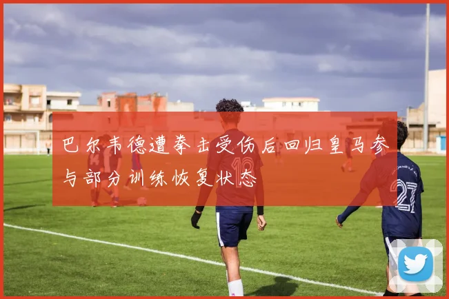 巴尔韦德遭拳击受伤后回归皇马参与部分训练恢复状态