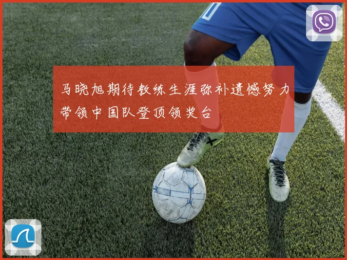 马晓旭期待教练生涯弥补遗憾努力带领中国队登顶领奖台