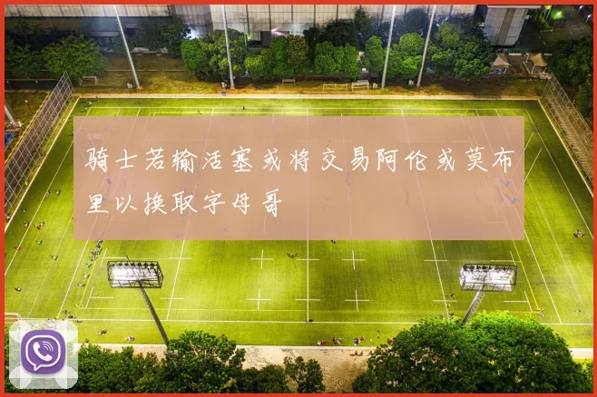 骑士若输活塞或将交易阿伦或莫布里以换取字母哥