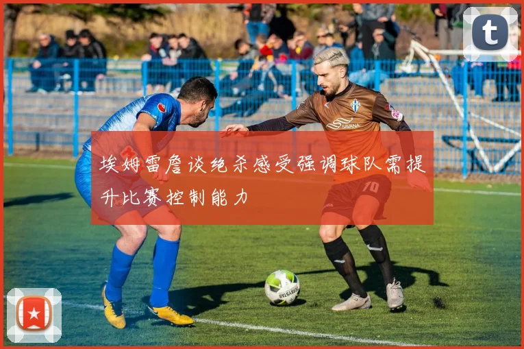 埃姆雷詹谈绝杀感受强调球队需提升比赛控制能力
