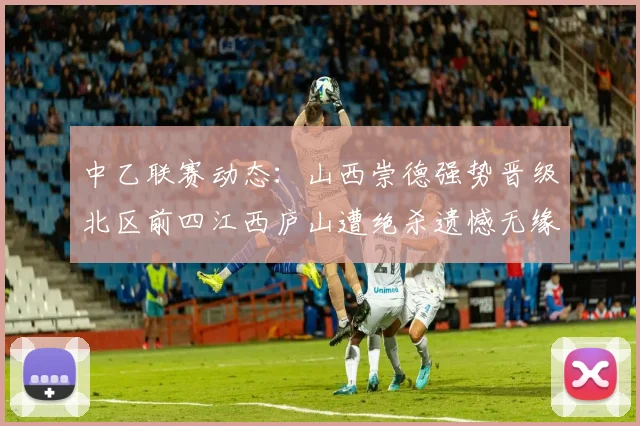 中乙联赛动态：山西崇德强势晋级北区前四江西庐山遭绝杀遗憾无缘南区前四